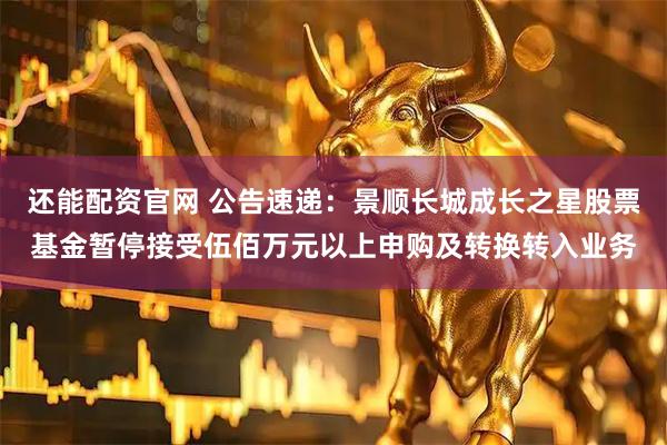 还能配资官网 公告速递：景顺长城成长之星股票基金暂停接受伍佰万元以上申购及转换转入业务