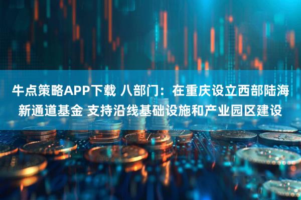 牛点策略APP下载 八部门：在重庆设立西部陆海新通道基金 支持沿线基础设施和产业园区建设