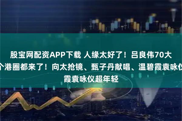 股宝网配资APP下载 人缘太好了！吕良伟70大寿，半个港圈都来了！向太抢镜、甄子丹献唱、温碧霞袁咏仪超年轻