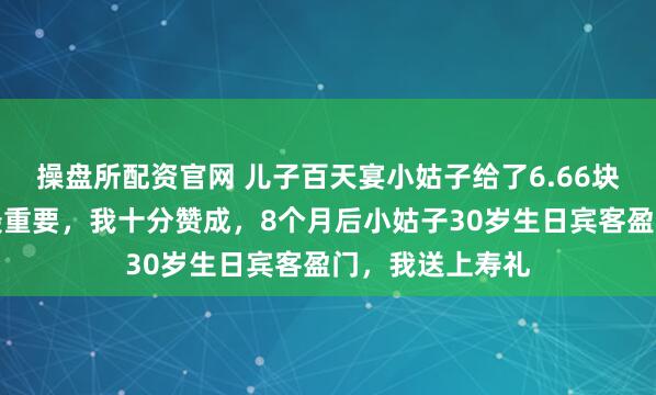 操盘所配资官网 儿子百天宴小姑子给了6.66块，老公说心意最重要，我十分赞成，8个月后小姑子30岁生日宾客盈门，我送上寿礼