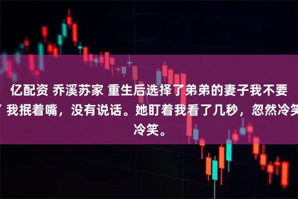 亿配资 乔溪苏家 重生后选择了弟弟的妻子我不要了 我抿着嘴，没有说话。她盯着我看了几秒，忽然冷笑。