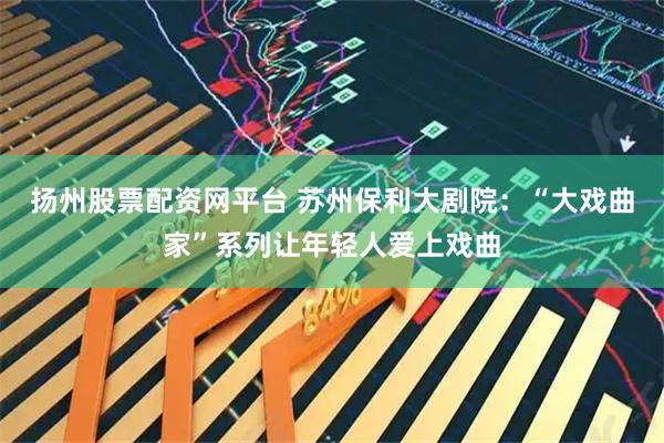 扬州股票配资网平台 苏州保利大剧院：“大戏曲家”系列让年轻人爱上戏曲