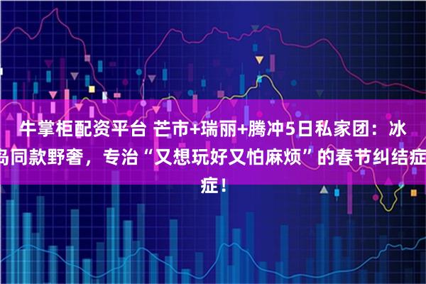 牛掌柜配资平台 芒市+瑞丽+腾冲5日私家团：冰岛同款野奢，专治“又想玩好又怕麻烦”的春节纠结症！