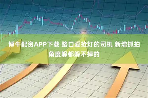 博牛配资APP下载 路口爱抢灯的司机 新增抓拍角度躲都躲不掉的