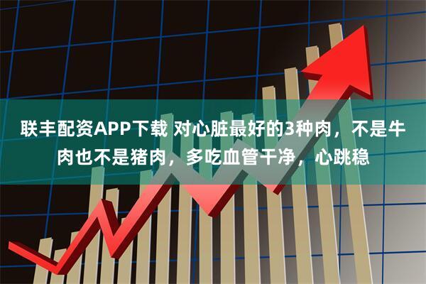 联丰配资APP下载 对心脏最好的3种肉，不是牛肉也不是猪肉，多吃血管干净，心跳稳