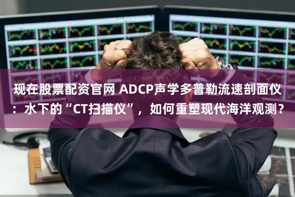现在股票配资官网 ADCP声学多普勒流速剖面仪：水下的“CT扫描仪”，如何重塑现代海洋观测？