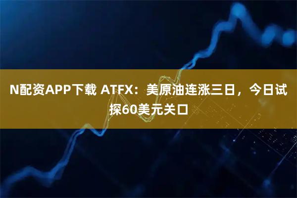 N配资APP下载 ATFX：美原油连涨三日，今日试探60美元关口