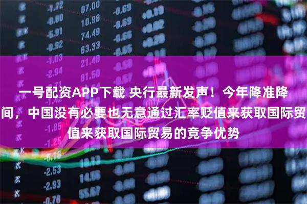 一号配资APP下载 央行最新发声！今年降准降息还有一定空间，中国没有必要也无意通过汇率贬值来获取国际贸易的竞争优势