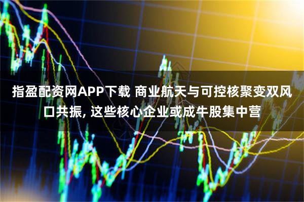 指盈配资网APP下载 商业航天与可控核聚变双风口共振, 这些核心企业或成牛股集中营