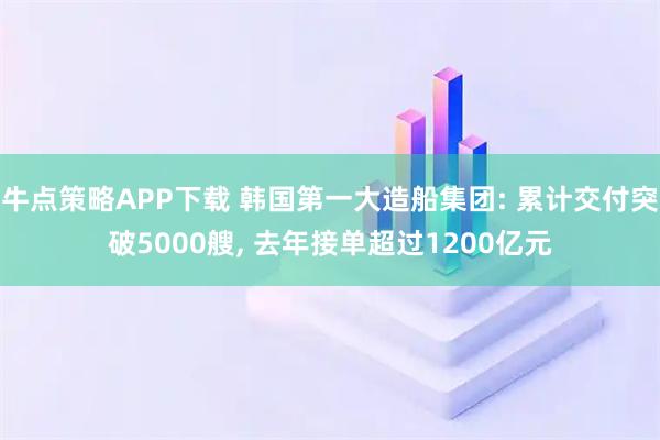 牛点策略APP下载 韩国第一大造船集团: 累计交付突破5000艘, 去年接单超过1200亿元