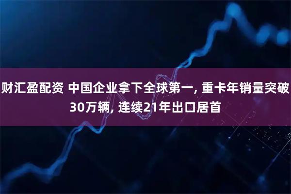 财汇盈配资 中国企业拿下全球第一, 重卡年销量突破30万辆, 连续21年出口居首