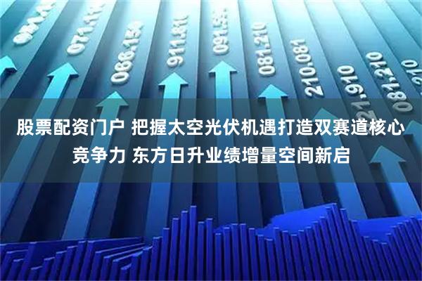 股票配资门户 把握太空光伏机遇打造双赛道核心竞争力 东方日升业绩增量空间新启