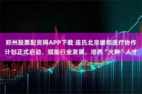 郑州股票配资网APP下载 连氏北京缓和医疗协作计划正式启动，赋能行业发展，培养“火种”人才