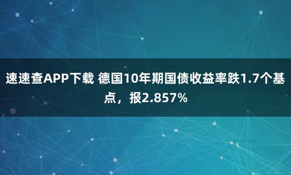 速速查APP下载 德国10年期国债收益率跌1.7个基点，报2.857%