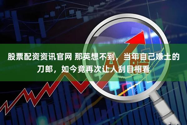 股票配资资讯官网 那英想不到，当年自己嫌土的刀郎，如今竟再次让人刮目相看