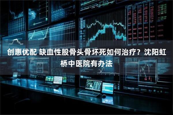 创惠优配 缺血性股骨头骨坏死如何治疗？沈阳虹桥中医院有办法