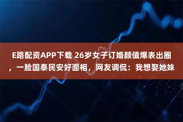 E路配资APP下载 26岁女子订婚颜值爆表出圈，一脸国泰民安好面相，网友调侃：我想娶她妹