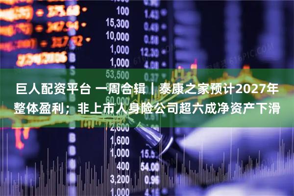 巨人配资平台 一周合辑｜泰康之家预计2027年整体盈利；非上市人身险公司超六成净资产下滑
