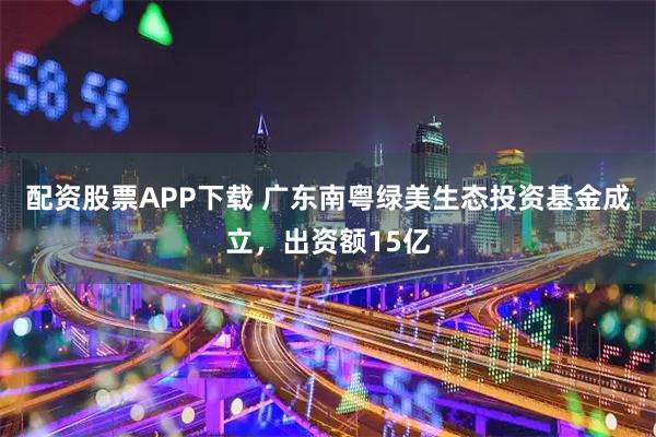 配资股票APP下载 广东南粤绿美生态投资基金成立，出资额15亿