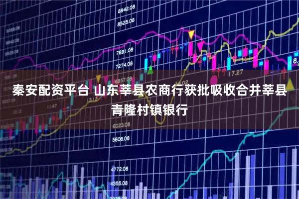 秦安配资平台 山东莘县农商行获批吸收合并莘县青隆村镇银行