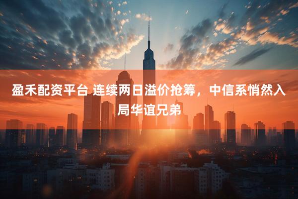 盈禾配资平台 连续两日溢价抢筹，中信系悄然入局华谊兄弟