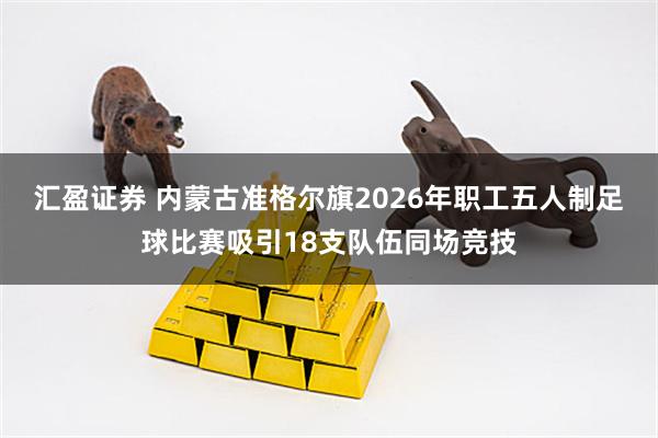 汇盈证券 内蒙古准格尔旗2026年职工五人制足球比赛吸引18支队伍同场竞技